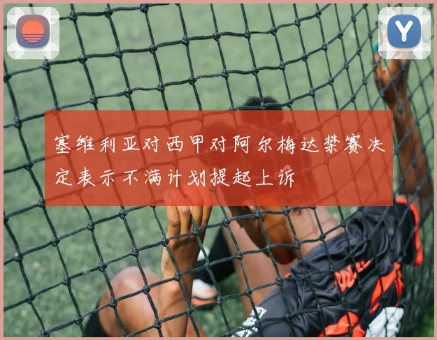 塞维利亚对西甲对阿尔梅达禁赛决定表示不满计划提起上诉