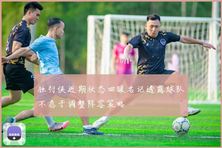 独行侠近期状态回暖名记透露球队不急于调整阵容策略