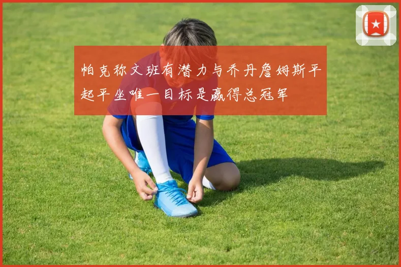帕克称文班有潜力与乔丹詹姆斯平起平坐唯一目标是赢得总冠军