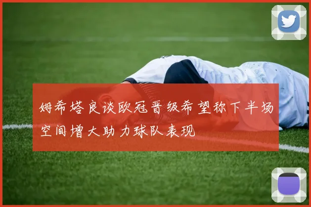 姆希塔良谈欧冠晋级希望称下半场空间增大助力球队表现