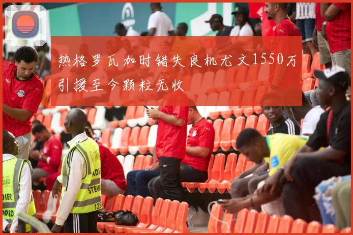 热格罗瓦加时错失良机尤文1550万引援至今颗粒无收