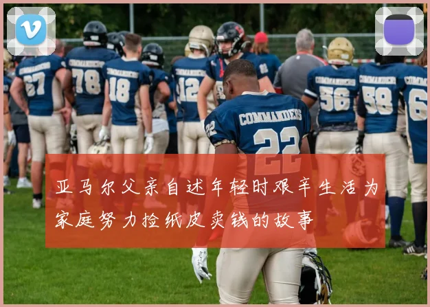 亚马尔父亲自述年轻时艰辛生活为家庭努力捡纸皮卖钱的故事