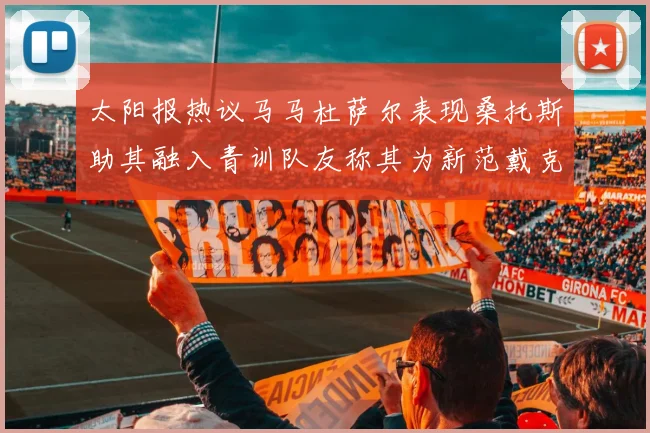 太阳报热议马马杜萨尔表现桑托斯助其融入青训队友称其为新范戴克