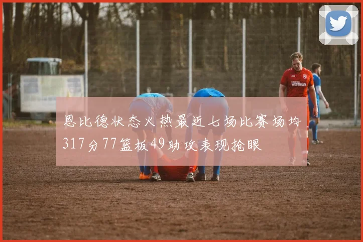 恩比德状态火热最近七场比赛场均317分77篮板49助攻表现抢眼