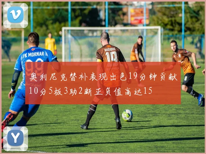 奥利尼克替补表现出色19分钟贡献10分5板3助2断正负值高达15