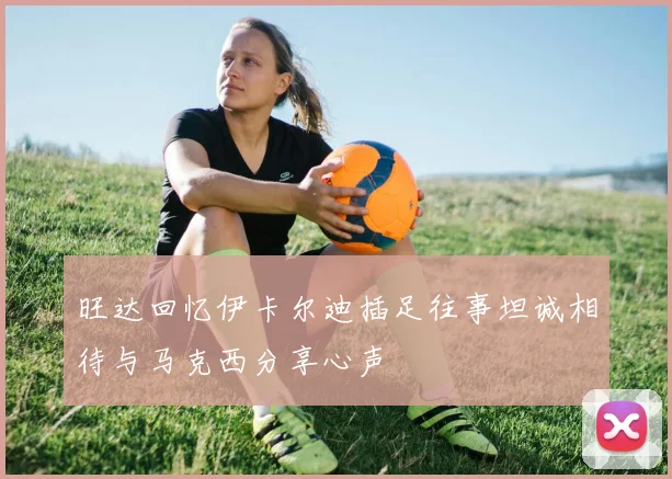 旺达回忆伊卡尔迪插足往事坦诚相待与马克西分享心声