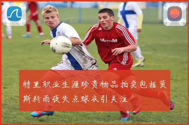 特里职业生涯珍贵物品拍卖包括莫斯科雨夜失点球衣引关注