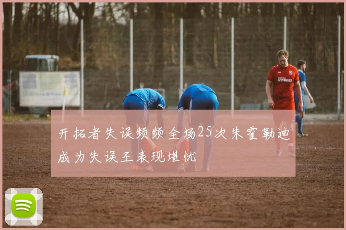 开拓者失误频频全场25次朱霍勒迪成为失误王表现堪忧