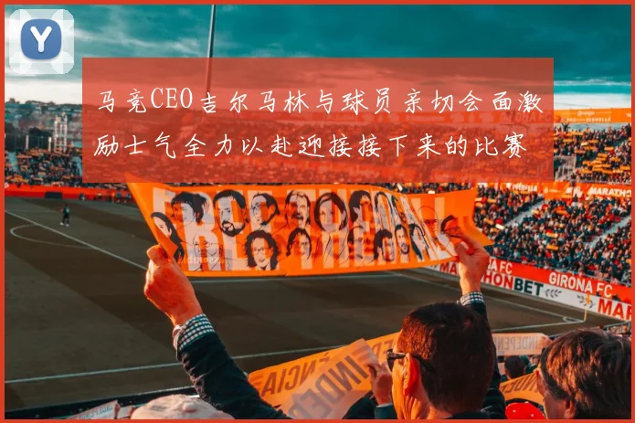 马竞CEO吉尔马林与球员亲切会面激励士气全力以赴迎接接下来的比赛