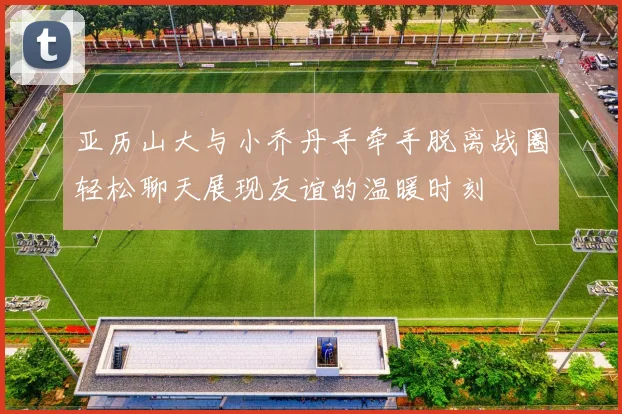 亚历山大与小乔丹手牵手脱离战圈轻松聊天展现友谊的温暖时刻