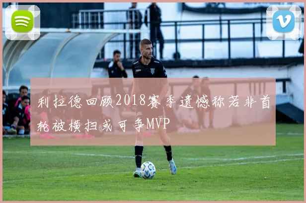 利拉德回顾2018赛季遗憾称若非首轮被横扫或可争MVP