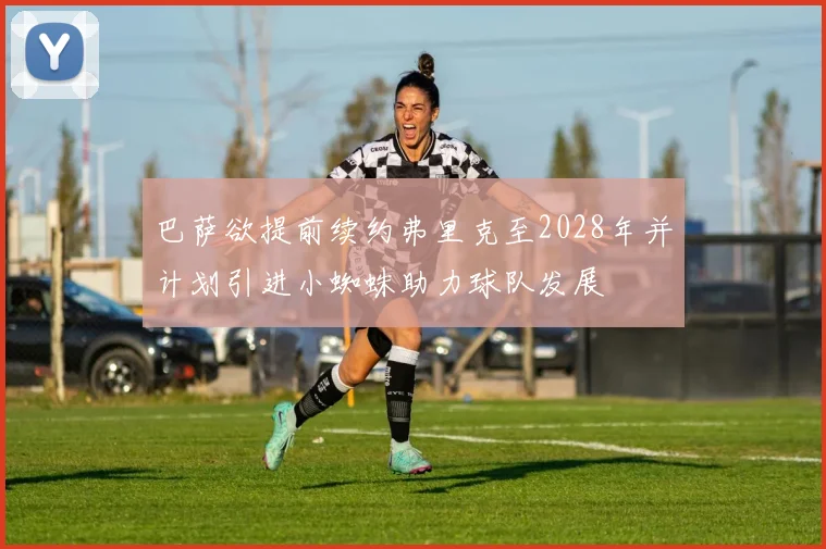 巴萨欲提前续约弗里克至2028年并计划引进小蜘蛛助力球队发展