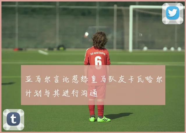 亚马尔言论惹怒皇马队友卡瓦哈尔计划与其进行沟通