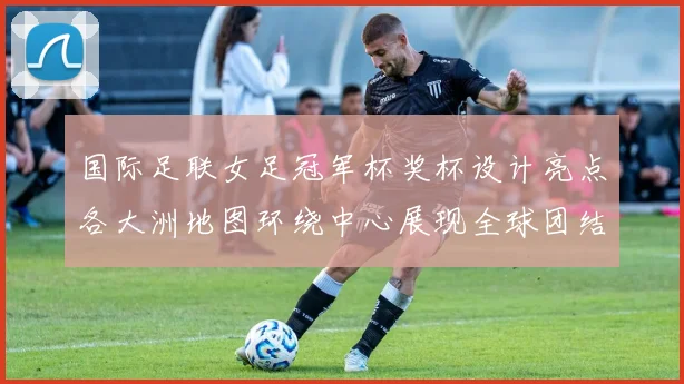 国际足联女足冠军杯奖杯设计亮点各大洲地图环绕中心展现全球团结与竞技精神
