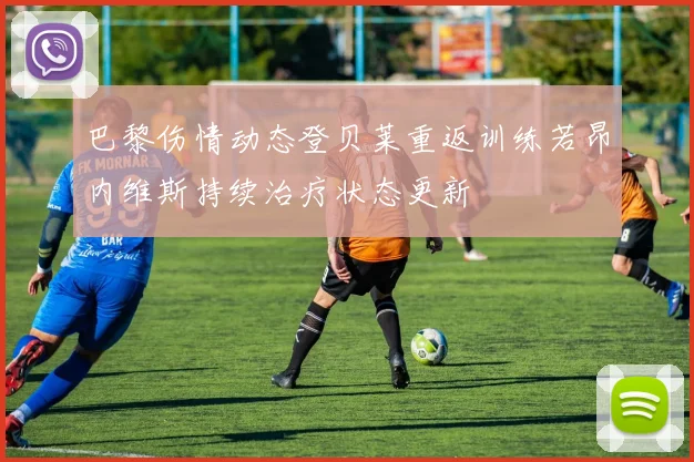 巴黎伤情动态登贝莱重返训练若昂内维斯持续治疗状态更新