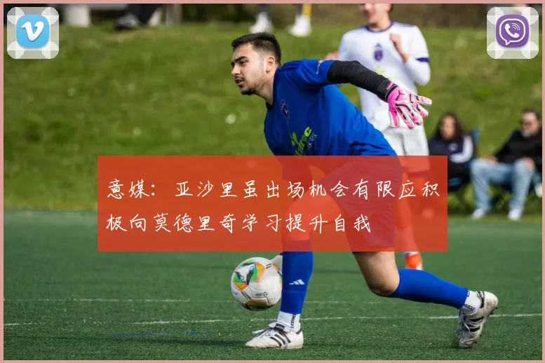 意媒：亚沙里虽出场机会有限应积极向莫德里奇学习提升自我