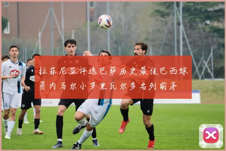 拉菲尼亚评选巴萨历史最佳巴西球员内马尔小罗里瓦尔多名列前茅