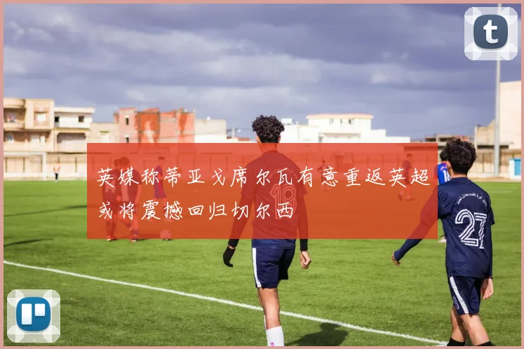 英媒称蒂亚戈席尔瓦有意重返英超或将震撼回归切尔西