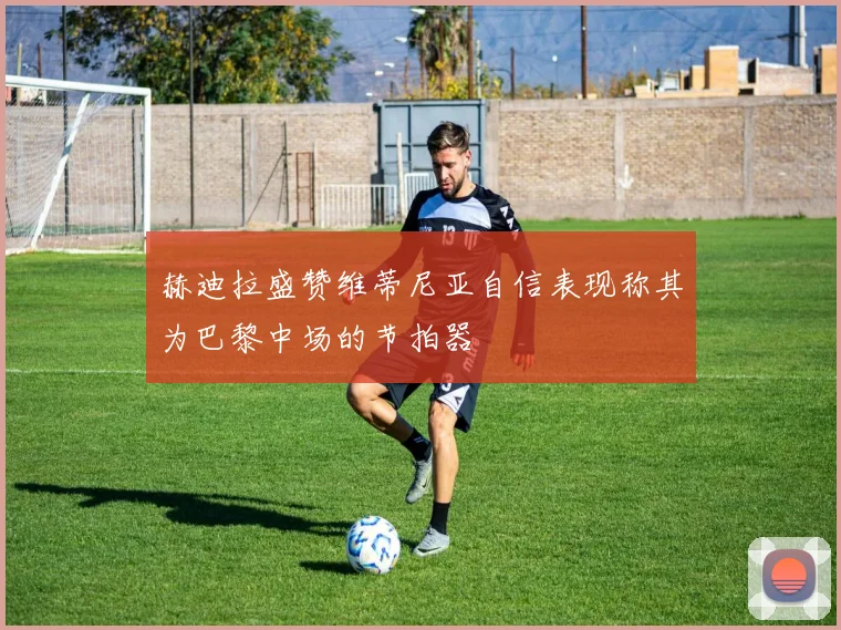 赫迪拉盛赞维蒂尼亚自信表现称其为巴黎中场的节拍器