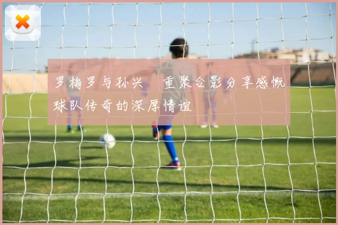 罗梅罗与孙兴慜重聚合影分享感慨球队传奇的深厚情谊